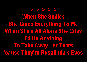 33333

When She Smiles
She Gives Everything To Me
When She's All Alone She Cries
I'd Do Anything
To Take Away Her Tears
'cause They're Rosalinda's Eyes