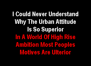 I Could Never Understand
Why The Urban Attitude
Is So Superior

In A World Of High Rise
Ambition Most Peoples

Motives Are Ulterior l