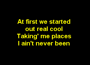 At first we started
out real cool

Taking' me places
I ain't never been