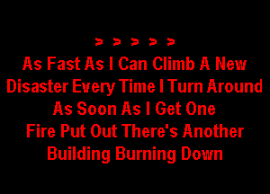 33333

As Fast As I Can Climb A New
Disaster Every Time I Turn Around
As Soon As I Get One
Fire Put Out There's Another
Building Burning Down