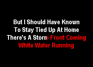 But I Should Have Known
To Stay Tied Up At Home

There's A Storm Front Coming
White Water Running