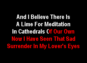 And I Believe There Is
A Lime For Meditation
In Cathedrals Of Our Own
Now I Have Seen That Sad
Surrender In My Lovers Eyes