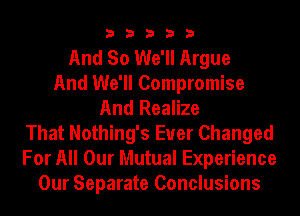 33333

And So We'll Argue
And We'll Compromise
And Realize
That Nothing's Euer Changed
For All Our Mutual Experience
Our Separate Conclusions