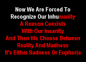 Now We Are Forced To
Recognize Our lnhumanily
A Reason Coexists
With Our Insanity
And Then We Choose Between
Reality And Madness
It's Either Sadness 0r Euphoria