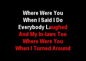 Where Were You
When I Said I Do
Everybody Laughed

And My ln-laws Too
Where Were You
When I Turned Around