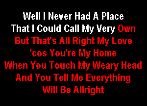 Well I Never Had A Place
That I Could Call My Very Own
But That's All Right My Love
'cos You're My Home
When You Touch My Weary Head
And You Tell Me Everything
Will Be Allright