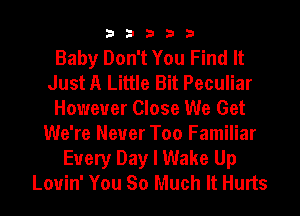 33333

Baby Don't You Find It
Just A Little Bit Peculiar
However Close We Get
We're Never Too Familiar
Every Day I Wake Up
Lovin' You So Much It Hurts