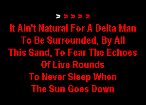 33333

It Ain't Natural For A Delta Man
To Be Surrounded, By All
This Sand, To Fear The Echoes
0f Liue Rounds
To Never Sleep When
The Sun Goes Down