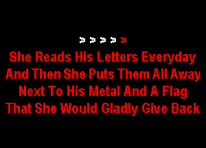 33333

She Reads His Letters Everyday
And Then She Puts Them All Away
Next To His Metal And A Flag
That She Would Gladly Give Back