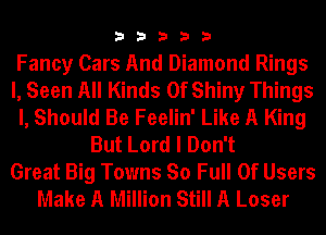 33333

Fancy Cars And Diamond Rings
l, Seen All Kinds Of Shiny Things
I, Should Be Feelin' Like A King
But Lord I Don't
Great Big Towns So Full Of Users
Make A Million Still A Loser