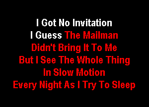 I Got No Invitation
I Guess The Mailman
Didn't Bring It To Me

But I See The Whole Thing
In Slow Motion
Every Might As I Try To Sleep