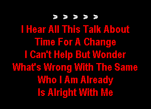 b33321

I Hear All This Talk About
Time For A Change
I Can't Help But Wonder

What's Wrong With The Same
Who I Am Already
ls Alright With Me