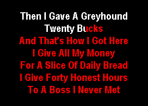 Then I Gave A Greyhound
Twenty Bucks
And That's How I Got Here
I Give All My Money
For A Slice 0f Daily Bread
I Give Forty Honest Hours
To A Boss I Never Met