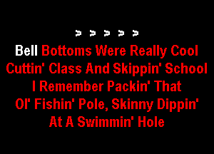 33333

Bell Bottoms Were Really Cool
Cuttin' Class And Skippin' School
I Remember Packin' That
OI' Fishin' Pole, Skinny Dippin'
At A Swimmin' Hole