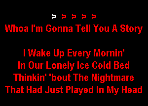 33333

Whoa I'm Gonna Tell You A Story

I Wake Up Every Mornin'
In Our Lonely Ice Cold Bed
Thinkin' 'bout The Nightmare
That Had Just Played In My Head