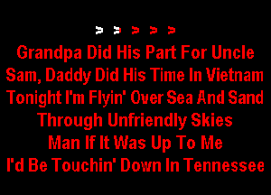 33333

Grandpa Did His Part For Uncle
Sam, Daddy Did His Time In Vietnam
Tonight I'm Flyin' Ouer Sea And Sand

Through Unfriendly Skies
Man If It Was Up To Me
I'd Be Touchin' Down In Tennessee