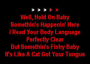 33333

Well, Hold On Baby
Somethin's Happenin' Here
I Read Your Body Language
Perfectly Clear
But Somethin's Fishy Baby
It's Like A Cat Got Your Tongue