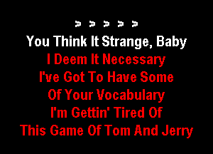 33333

You Think It Strange, Baby
I Deem It Necessary
I've Got To Have Some
Of Your Vocabulary
I'm Gettin' Tired Of
This Game Of Tom And Jerry