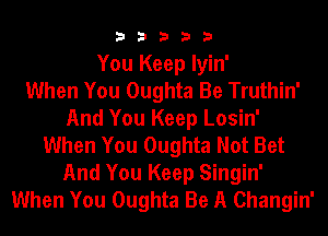 3 3 3 3 3
You Keep Iyin'

When You Oughta Be Truthin'
And You Keep Losin'
When You Oughta Not Bet
And You Keep Singin'
When You Oughta Be A Changin'