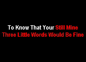 To Know That Your Still Mine

Three Little Words Would Be Fine