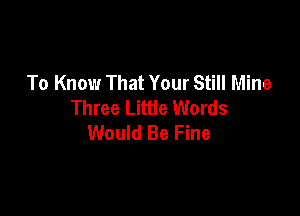 To Know That Your Still Mine
Three Little Words

Would Be Fine