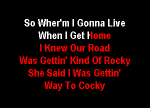 So Wherm l Gonna Live
When I Get Home
I Knew Our Road

Was Gettin' Kind Of Rocky
She Said I Was Gettin'
Way To Cocky