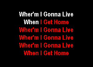 Whefm I Gonna Live
When I Get Home
Wherm I Gonna Live

Wher'm l Gonna Live
Wher'm l Gonna Live
When I Get Home