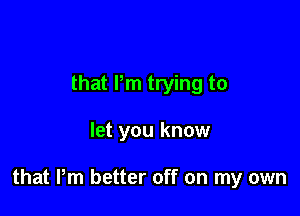 that Pm trying to

let you know

that Pm better off on my own