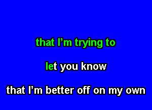 that Pm trying to

let you know

that Pm better off on my own