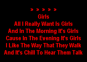 33333

Girls
All I Really Want Is Girls
And In The Morning It's Girls
Cause In The Evening It's Girls
I Like The Way That They Walk
And It's Chill To Hear Them Talk