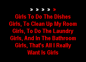 33333

Girls To Do The Dishes
Girls, To Clean Up My Room
Girls, To Do The Laundry
Girls, And In The Bathroom
Girls, That's All I Really
Want Is Girls