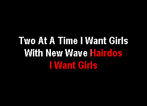 Two At A Time I Want Girls
With New Wave Hairdos

I Want Girls