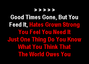 33333

Good Times Gone, But You
Feed It, Hates Grown Strong
You Feel You Need It
Just One Thing Do You Know
What You Think That
The World Owes You