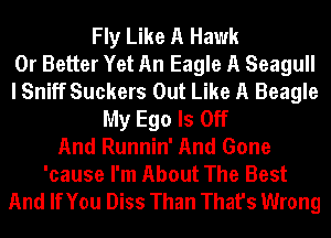 Fly Like A Hawk
0r Better Yet An Eagle A Seagull
I Sniff Suckers Out Like A Beagle
My Ego ls Off
And Runnin' And Gone
'cause I'm About The Best

And IfYou Diss Than That's Wrong