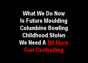 What We Do Now
Is Future Moulding
Columbine Bowling

Childhood Stolen
We Need A Bit More
Gun Controlling