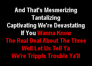 And That's Mesmerizing
Tantalizing
Captivating We're Devastating
If You Wanna Know
The Real Deal About The Three
Well Let Us Tell Ya
We're Tripple Trouble Ya'll