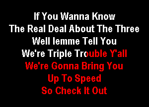 If You Wanna Know
The Real Deal About The Three
Well lemme Tell You
We're Triple Trouble Y'all
We're Gonna Bring You
Up To Speed
So Check It Out