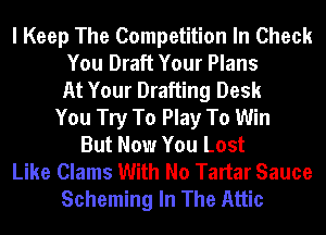 I Keep The Competition In Check
You Draft Your Plans
At Your Drafting Desk
You Try To Play To Win
But Now You Lost
Like Clams With No Tartar Sauce
Scheming In The Attic