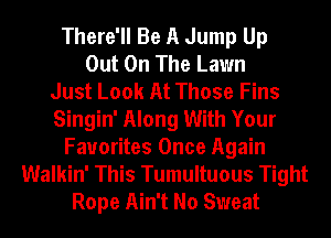 There'll Be A Jump Up
Out On The Lawn
Just Look At Those Fins
Singin' Along With Your
Favorites Once Again
Walkin' This Tumultuous Tight
Rope Ain't No Sweat