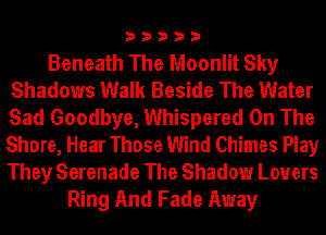 33333

Beneath The Moonlit Sky
Shadows Walk Beside The Water
Sad Goodbye, Whispered On The
Shore, Hear Those Wind Chimes Play
They Serenade The Shadow Lovers

Ring And Fade Away