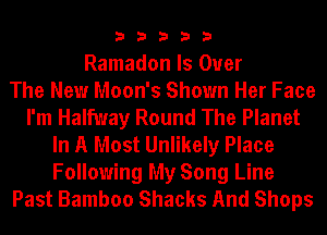 33333

Ramadon Is Over
The New Moon's Shown Her Face
I'm Halfway Round The Planet
In A Most Unlikely Place
Following My Song Line
Past Bamboo Shacks And Shops