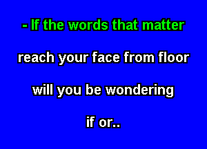 - If the words that matter

reach your face from floor

will you be wondering

if or..