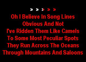 33333

Oh I Believe In Song Lines
Obvious And Not
I'ue Ridden Them Like Camels
To Some Most Peculiar Spots
They Run Across The Oceans
Through Mountains And Saloons