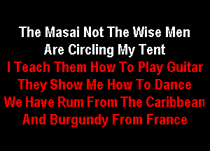 The Masai Not The Wise Men
Are Circling My Tent
I Teach Them How To Play Guitar
They Show Me How To Dance
We Have Rum From The Caribbean
And Burgundy From France