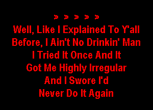 33333

Well, Like I Explained To Y'all
Before, I Ain't No Drinkin' Man
I Tried It Once And It
Got Me Highly Irregular
And I Swore I'd
Never Do It Again