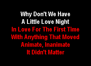 Why Don't We Have

A Little Love Night
In Love For The First Time
With Anything That Moved

Animate, lnanimate
It Didn't Matter