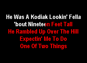 He Was A Kodiak Lookin' Fella
'bout Nineteen Feet Tall
He Rambled Up Over The Hill

Expectin' Me To Do
One Of Two Things