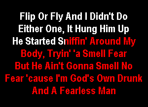 Flip 0r Fly And I Didn't Do
Either One, It Hung Him Up
He Started Sniffln' Around My
Body, Tryin' 'a Smell Fear
But He Ain't Gonna Smell No
Fear 'cause I'm God's Own Drunk
And A Fearless Man