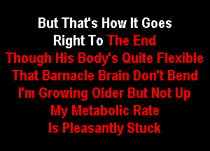 But That's How It Goes
Right To The End
Though His Body's Quite Flexible
That Barnacle Brain Don't Bend
I'm Growing Older But Not Up
My Metabolic Rate
ls Pleasantly Stuck