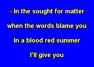 - In the sought for matter
when the words blame you

In a blood red summer

Pll give you